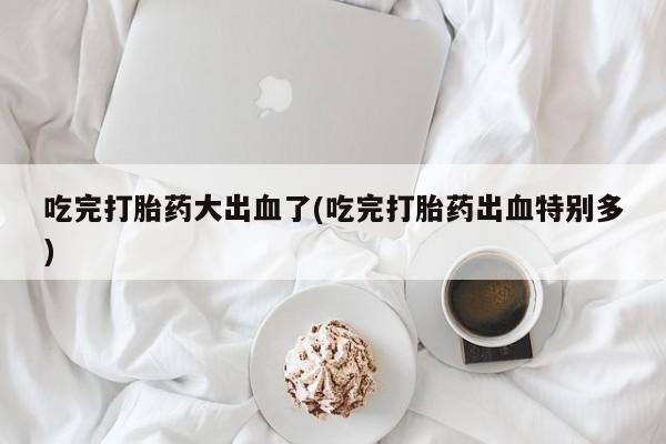 流产药私人联系方式微信吃完打胎药大出血了(吃完打胎药出血特别多)