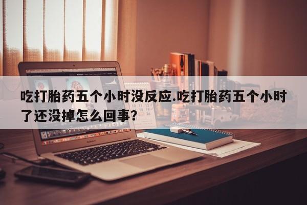 流产药私人联系方式微信吃打胎药五个小时没反应.吃打胎药五个小时了还没掉怎么回事？