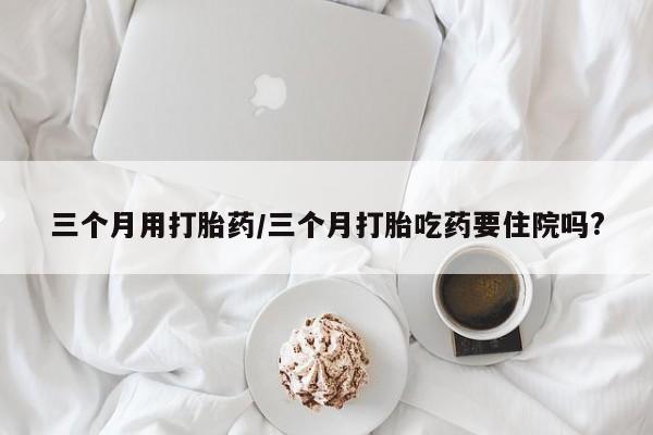 流产药私人联系方式微信三个月用打胎药/三个月打胎吃药要住院吗?