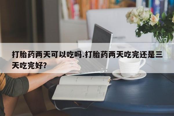 流产药私人联系方式微信打胎药两天可以吃吗.打胎药两天吃完还是三天吃完好？