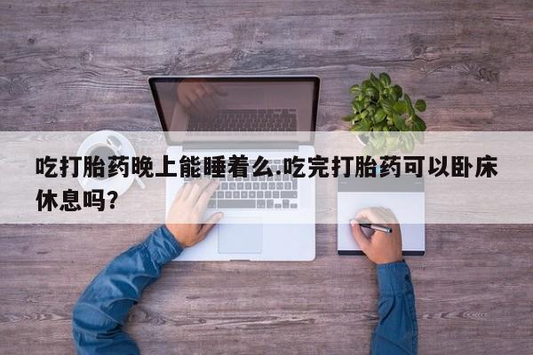 流产药私人联系方式微信吃打胎药晚上能睡着么.吃完打胎药可以卧床休息吗？