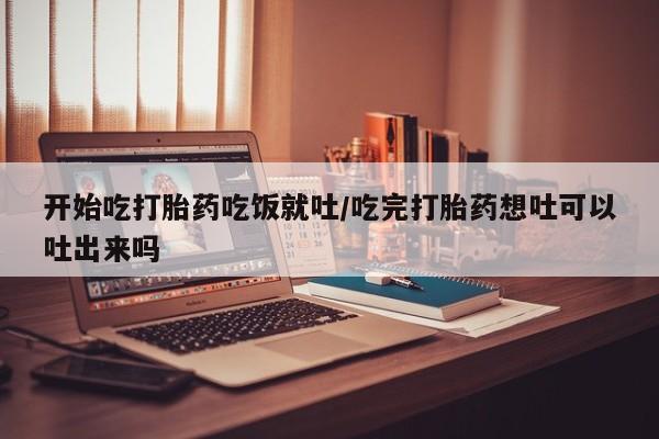 流产药私人联系方式微信开始吃打胎药吃饭就吐/吃完打胎药想吐可以吐出来吗