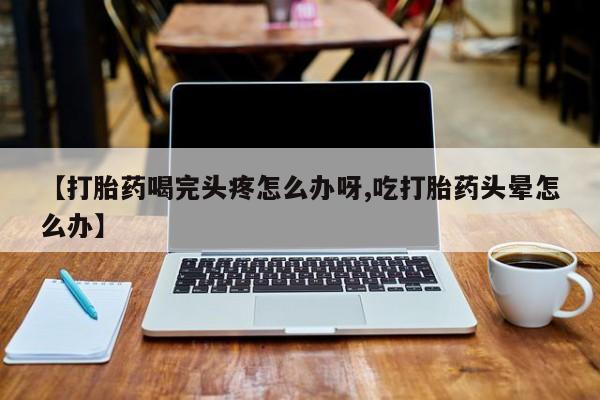 流产药私人联系方式微信【打胎药喝完头疼怎么办呀,吃打胎药头晕怎么办】
