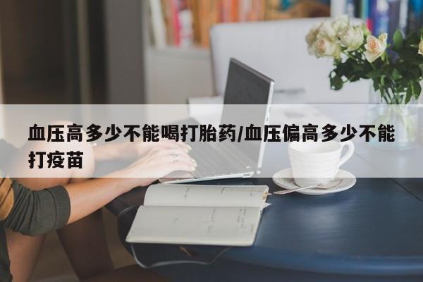 流产药私人联系方式微信血压高多少不能喝打胎药/血压偏高多少不能打疫苗