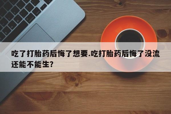 流产药私人联系方式微信吃了打胎药后悔了想要.吃打胎药后悔了没流还能不能生？