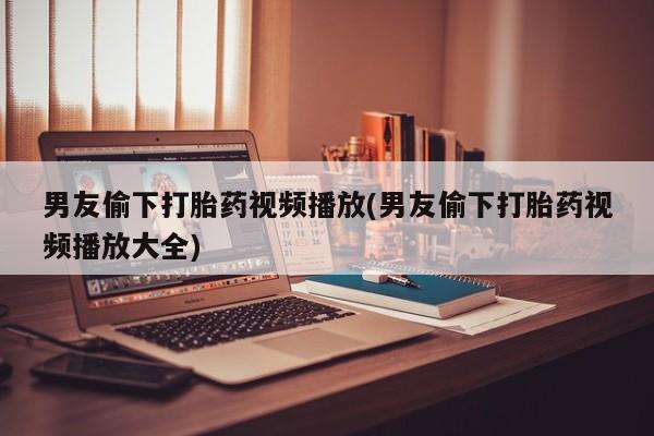 流产药私人联系方式微信男友偷下打胎药视频播放(男友偷下打胎药视频播放大全)