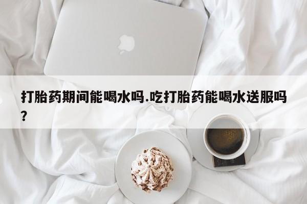 流产药私人联系方式微信打胎药期间能喝水吗.吃打胎药能喝水送服吗？
