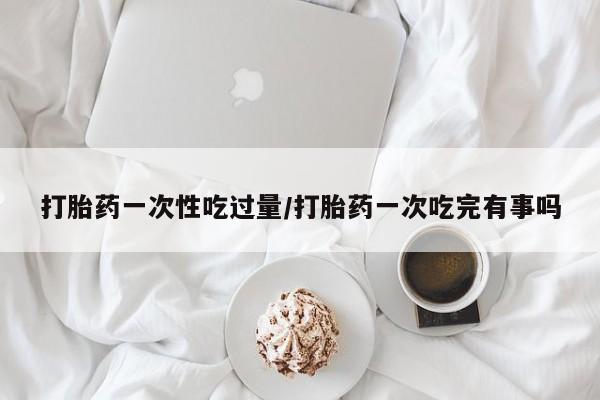 流产药私人联系方式微信打胎药一次性吃过量/打胎药一次吃完有事吗
