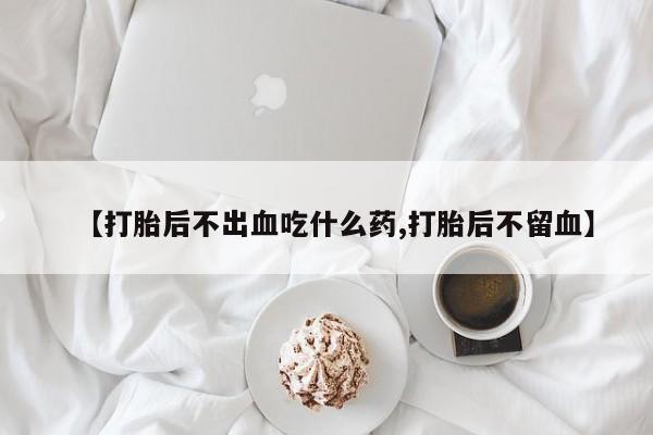 流产药私人联系方式微信【打胎后不出血吃什么药,打胎后不留血】