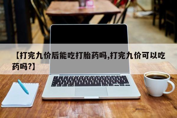 流产药私人联系方式微信【打完九价后能吃打胎药吗,打完九价可以吃药吗?】