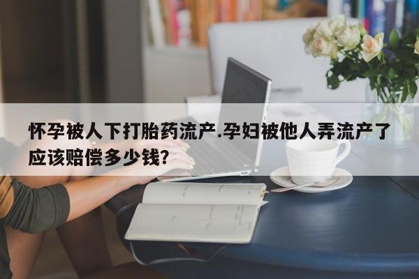 流产药私人联系方式微信怀孕被人下打胎药流产.孕妇被他人弄流产了应该赔偿多少钱？