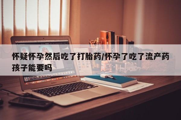 流产药私人联系方式微信怀疑怀孕然后吃了打胎药/怀孕了吃了流产药孩子能要吗