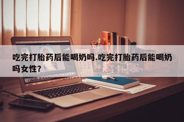 流产药私人联系方式微信吃完打胎药后能喝奶吗.吃完打胎药后能喝奶吗女性？