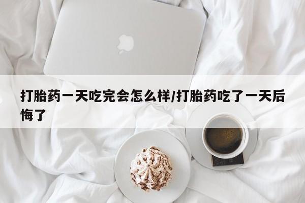 流产药私人联系方式微信打胎药一天吃完会怎么样/打胎药吃了一天后悔了