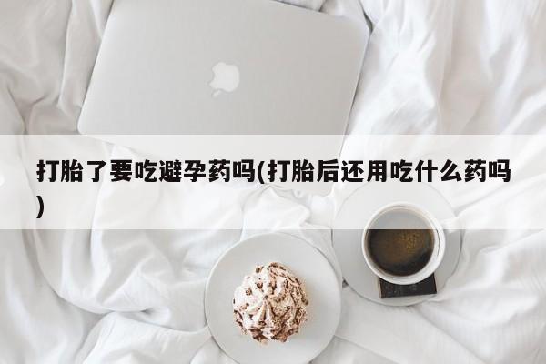 流产药私人联系方式微信打胎了要吃避孕药吗(打胎后还用吃什么药吗)