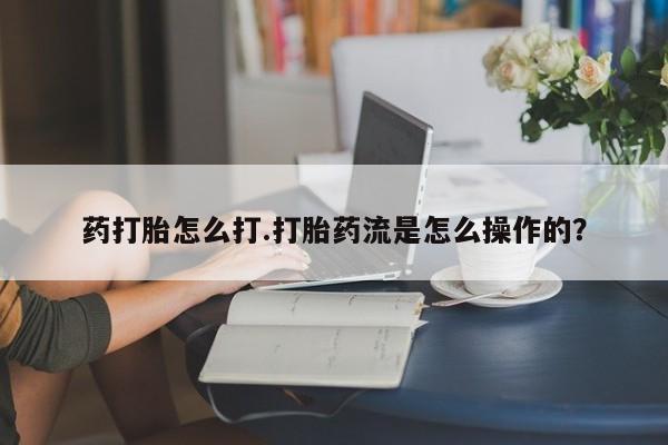 流产药私人联系方式微信药打胎怎么打.打胎药流是怎么操作的？