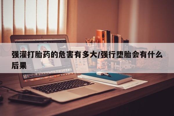 流产药私人联系方式微信强灌打胎药的危害有多大/强行堕胎会有什么后果