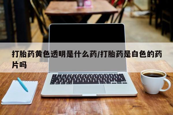 流产药私人联系方式微信打胎药黄色透明是什么药/打胎药是白色的药片吗