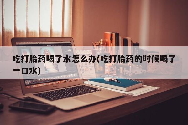 流产药私人联系方式微信吃打胎药喝了水怎么办(吃打胎药的时候喝了一口水)
