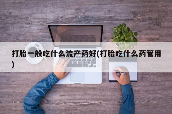 流产药私人联系方式微信打胎一般吃什么流产药好(打胎吃什么药管用)