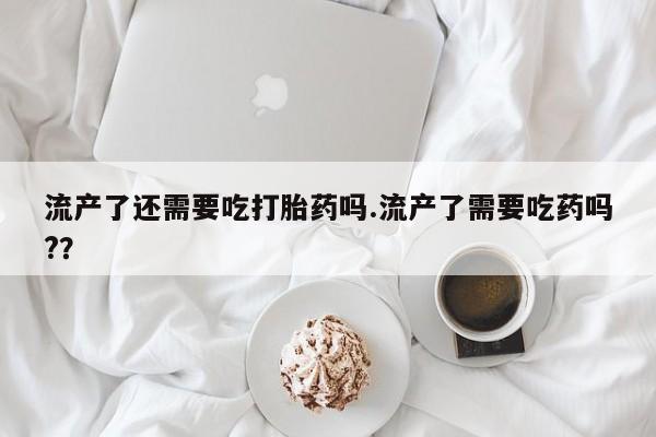 流产药私人联系方式微信流产了还需要吃打胎药吗.流产了需要吃药吗?？
