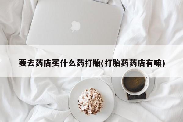 流产药私人联系方式微信要去药店买什么药打胎(打胎药药店有嘛)