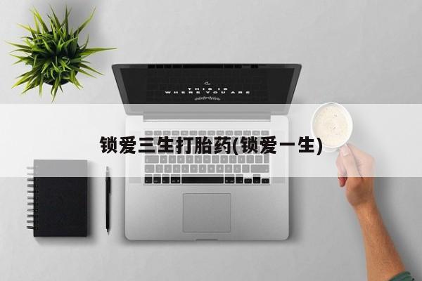 流产药私人联系方式微信锁爱三生打胎药(锁爱一生)