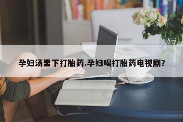 流产药私人联系方式微信孕妇汤里下打胎药.孕妇喝打胎药电视剧？