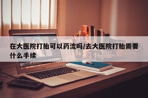 流产药私人联系方式微信在大医院打胎可以药流吗/去大医院打胎需要什么手续