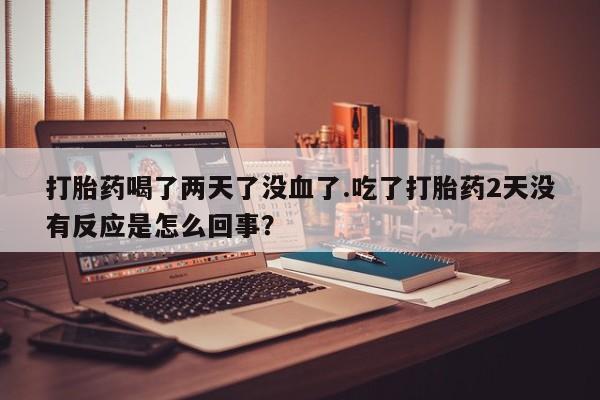 流产药私人联系方式微信打胎药喝了两天了没血了.吃了打胎药2天没有反应是怎么回事？