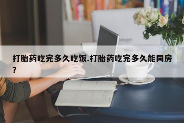 流产药私人联系方式微信打胎药吃完多久吃饭.打胎药吃完多久能同房？
