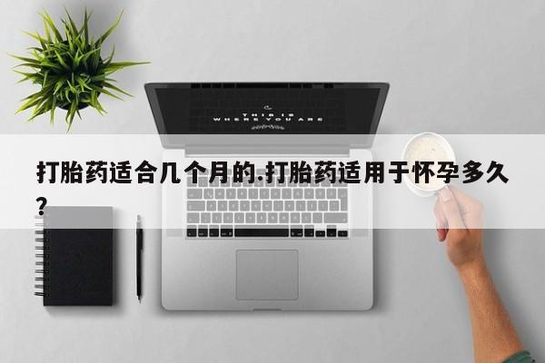 流产药私人联系方式微信打胎药适合几个月的.打胎药适用于怀孕多久？
