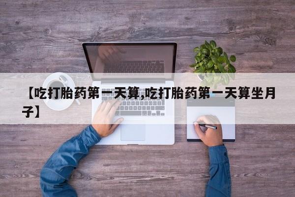 流产药私人联系方式微信【吃打胎药第一天算,吃打胎药第一天算坐月子】