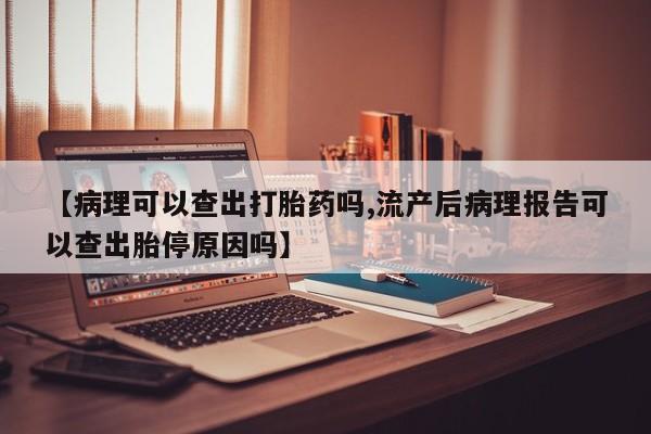 流产药私人联系方式微信【病理可以查出打胎药吗,流产后病理报告可以查出胎停原因吗】