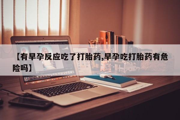 流产药私人联系方式微信【有早孕反应吃了打胎药,早孕吃打胎药有危险吗】
