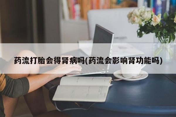 流产药私人联系方式微信药流打胎会得肾病吗(药流会影响肾功能吗)