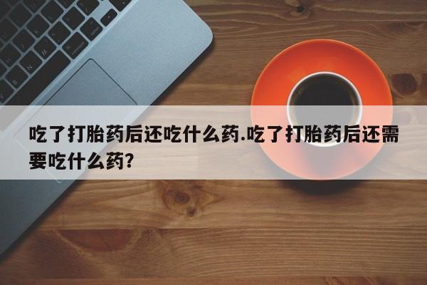 流产药私人联系方式微信吃了打胎药后还吃什么药.吃了打胎药后还需要吃什么药？