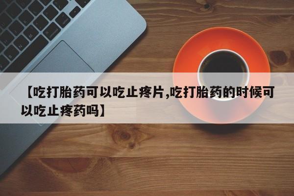 流产药私人联系方式微信【吃打胎药可以吃止疼片,吃打胎药的时候可以吃止疼药吗】