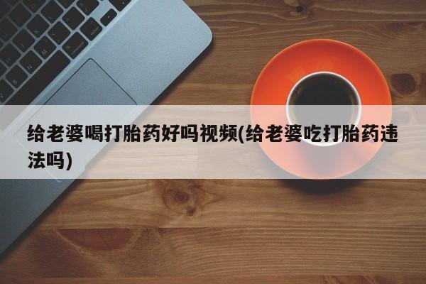 流产药私人联系方式微信给老婆喝打胎药好吗视频(给老婆吃打胎药违法吗)