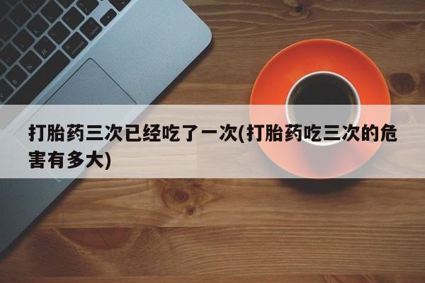 流产药私人联系方式微信打胎药三次已经吃了一次(打胎药吃三次的危害有多大)