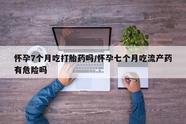 流产药私人联系方式微信怀孕7个月吃打胎药吗/怀孕七个月吃流产药有危险吗