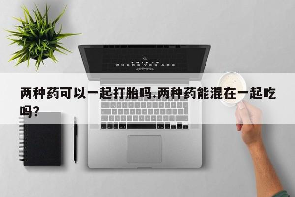 流产药私人联系方式微信两种药可以一起打胎吗.两种药能混在一起吃吗？