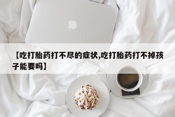 流产药私人联系方式微信【吃打胎药打不尽的症状,吃打胎药打不掉孩子能要吗】