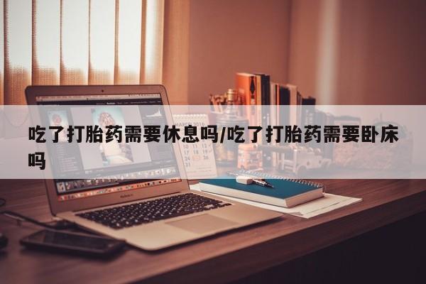 流产药私人联系方式微信吃了打胎药需要休息吗/吃了打胎药需要卧床吗