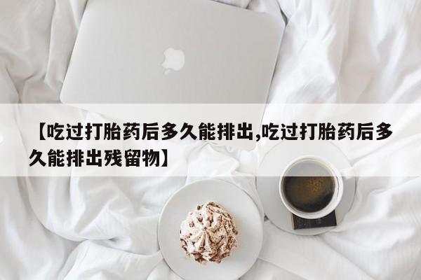 流产药私人联系方式微信【吃过打胎药后多久能排出,吃过打胎药后多久能排出残留物】