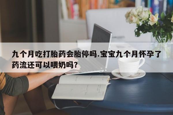 流产药私人联系方式微信九个月吃打胎药会胎停吗.宝宝九个月怀孕了药流还可以喂奶吗？