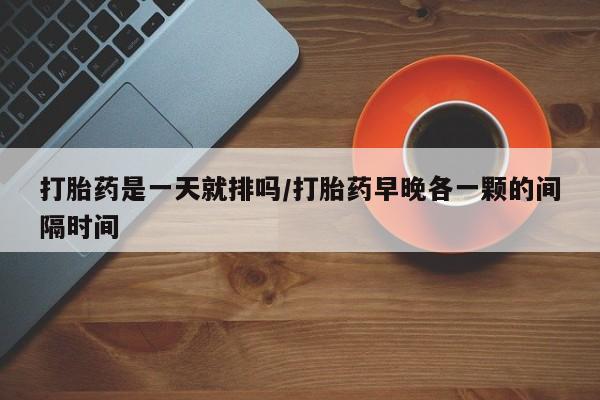 流产药私人联系方式微信打胎药是一天就排吗/打胎药早晚各一颗的间隔时间