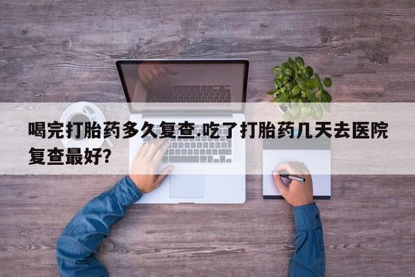 流产药私人联系方式微信喝完打胎药多久复查.吃了打胎药几天去医院复查最好？