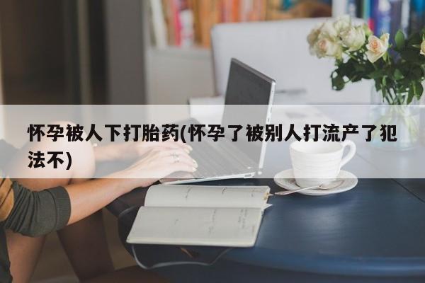 流产药私人联系方式微信怀孕被人下打胎药(怀孕了被别人打流产了犯法不)