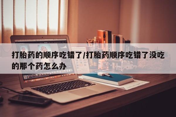 流产药私人联系方式微信打胎药的顺序吃错了/打胎药顺序吃错了没吃的那个药怎么办
